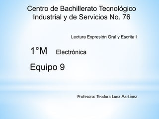 Centro de Bachillerato Tecnológico 
Industrial y de Servicios No. 76 
Lectura Expresión Oral y Escrita I 
1°M Electrónica 
Equipo 9 
Profesora: Teodora Luna Martínez 
 