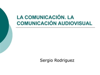 LA COMUNICACIÓN. LA 
COMUNICACIÓN AUDIOVISUAL 
Sergio Rodriguez 
 