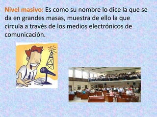 Nivel masivo: Es como su nombre lo dice la que se
da en grandes masas, muestra de ello la que
circula a través de los medios electrónicos de
comunicación.
 