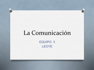 La Comunicación
EQUIPO 3
LEOYE
 