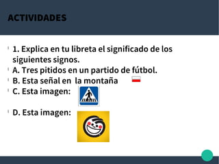 ACTIVIDADES
l
1. Explica en tu libreta el significado de los
siguientes signos.
l
A. Tres pitidos en un partido de fútbol.
l
B. Esta señal en la montaña
l
C. Esta imagen:
l
D. Esta imagen:
 
