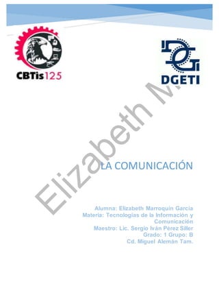 LA COMUNICACIÓN
Alumna: Elizabeth Marroquín García
Materia: Tecnologías de la Información y
Comunicación
Maestro: Lic. Sergio Iván Pérez Siller
Grado: 1 Grupo: B
Cd. Miguel Alemán Tam.
 