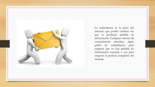 La redundancia es la parte del
mensaje que podría omitirse sin
que se produzca pérdida de
información. Cualquier sistema de
comunicación introduce algún
grado de redundancia, para
asegurar que no hay pérdida de
información esencial, o sea para
asegurar la perfecta recepción del
mensaje.
 