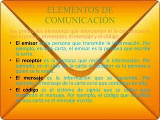 ELEMENTOS DE
COMUNICACIÓN
Los principales elementos que intervienen el la comunicación
son el emisor, el receptor, el mensaje y el código.
• El emisor es la persona que transmite la información. Por
ejemplo, en una carta, el emisor es la persona que escribe
la carta.
• El receptor es la persona que recibe la información. Por
ejemplo, en el caso de la carta el receptor es la persona a
quien se le envía.
• El mensaje es la información que se transmite. Por
ejemplo, el mensaje de la carta es lo que contamos en ella.
• El código es el sistema de signos que se utiliza para
transmitir el mensaje. Por ejemplo, el código que se utiliza
en una carta es el mensaje escrito.
 