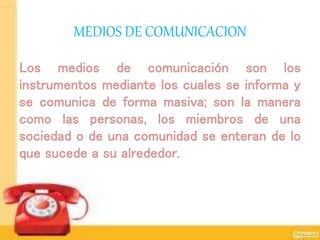 MEDIOS DE COMUNICACION
Los medios de comunicación son los
instrumentos mediante los cuales se informa y
se comunica de forma masiva; son la manera
como las personas, los miembros de una
sociedad o de una comunidad se enteran de lo
que sucede a su alrededor.
 