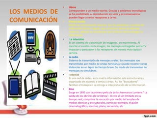 LOS MEDIOS DE
COMUNICACIÓN
• Libros
Corresponden a un medio escrito. Gracias a adelantos tecnológicos
se ha posibilitado su reproducción en serie y en consecuencia,
pueden llegar a varios receptores a la vez.
• Prensa escrita
Medio de comunicación impreso. Son los periódicos o revistas de
publicación diaria o regular, que contienen temas de distintas
materias; además se caracterizan por la forma cómo entregan la
información.
• La televisión
Es un sistema de transmisión de imágenes en movimiento. Al
mezclar el sonido con la imagen, los mensajes entregados por la TV
impactan y persuaden a los receptores de manera más rápida y
certera.
• La radio
Sistema de transmisión de mensajes orales. Sus mensajes son
transmitidos por medio de ondas hertzianas y puede recorrer varias
distancias en un lapso de tiempo breve. Su modo de transmisión de
mensajes es simultáneo.
• Internet
Es una red de redes, en la cual la información está estructurada y
organizada de acuerdo a temas y áreas. Así los "buscadores"
facilitan el trabajo en la entrega e interpretación de la información.
• Cine
Surge en 1895 con la primera película de los hermanos Lumiere:" La
salida de los obreros de la fábrica". El cine al ser limitado en su
tiempo real, comprime la narración por medio del empleo de
medios técnicos y estructurales, como por ejemplo, el guión
cinematográfico, escenas, plano, secuencia, etc
 
