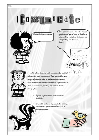 La Comunicación es el proceso
fundamental por el cual el hombre se
desarrolla y perfecciona junto con sus
semejantes y con el mundo.
Pero …
. . . . No sólo el hombre se puede comunicar. En realidad
todo ser vivo puede comunicarse. Usan sus sentidos para
recoger información sobre su medio ambiente: Los seres
vivos se comunican cuando intercambian información, es
decir, cuando envían, reciben y responden a señales.
Por ejemplo :
- Algunos pájaros cantan para marcar su
territorio.
- El zorrillo suelta un líquido de olor fuerte que
procede de sus glándulas anales cuando se
siente amenazado.
¿Qué es la Comunicación¿Qué es la Comunicación
 