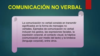 COMUNICACIÓN NO VERBAL
La comunicación no verbal consiste en transmitir
significados en la forma de mensajes no
verbales. Ejemplos de comunicación no verbal
incluyen los gestos, las expresiones faciales, la
expresión corporal, el contacto visual, la háptica
(comunicación por medio del tacto) y la kinésica
(lenguaje corporal), entre otros.
 