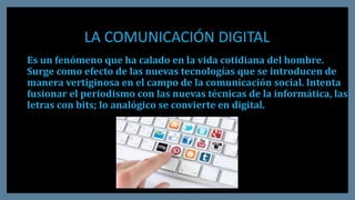 LA COMUNICACIÓN DIGITAL
Es un fenómeno que ha calado en la vida cotidiana del hombre.
Surge como efecto de las nuevas tecnologías que se introducen de
manera vertiginosa en el campo de la comunicación social. Intenta
fusionar el periodismo con las nuevas técnicas de la informática, las
letras con bits; lo analógico se convierte en digital.
 