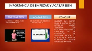 IMPORTANCIA DE EMPEZAR Y ACABAR BIEN
EMPEZAR BIEN
LA PRIMERA Y ÚLTIMA FRASE
SON FUDAMENTALES.
ACABAR BIEN
CONCLUIR CON UN REESUMEN
CORTO PERO PRECISO.
CONCLUIR
UNIENDO LAS PARTES
FINAL E INICIAL DE UN
DISCURSO, AMBAS
TENDRÍAN QUE
CONTENER LOS PUNTOS
ESENCIALES DE LA
EXPOSICIÓN. LA
APERTURA INDICA LO
QUE SE VA A DECIR; LA
CONCLUSIÓN RESUME
LO QUE SE HA DICHO.
 