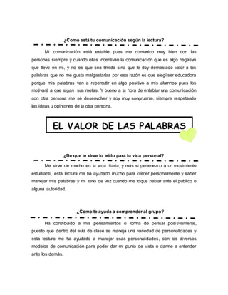 ¿Como está tu comunicación según la lectura?
Mi comunicación está estable pues me comunico muy bien con las
personas siempre y cuando ellas incentivan la comunicación que es algo negativo
que llevo en mi, y no es que sea tímida sino que le doy demasiado valor a las
palabras que no me gusta malgastarlas por esa razón es que elegí ser educadora
porque mis palabras van a repercutir en algo positivo a mis alumnos pues los
motivaré a que sigan sus metas. Y bueno a la hora de entablar una comunicación
con otra persona me sé desenvolver y soy muy congruente, siempre respetando
las ideas u opiniones de la otra persona.
¿De que te sirve lo leído para tu vida personal?
Me sirve de mucho en la vida diaria, y más si pertenezco a un movimiento
estudiantil, está lectura me ha ayudado mucho para crecer personalmente y saber
manejar mis palabras y mi tono de voz cuando me toque hablar ante el público o
alguna autoridad.
¿Como te ayuda a comprender al grupo?
Ha contribuido a mis pensamientos o forma de pensar positivamente,
puesto que dentro del aula de clase se maneja una variedad de personalidades y
esta lectura me ha ayudado a manejar esas personalidades, con los diversos
modelos de comunicación para poder dar mi punto de vista o darme a entender
ante los demás.
EL VALOR DE LAS PALABRAS
 