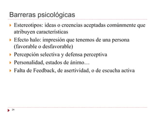 Barreras psicológicas
 Estereotipos: ideas o creencias aceptadas comúnmente que
atribuyen características
 Efecto halo: impresión que tenemos de una persona
(favorable o desfavorable)
 Percepción selectiva y defensa perceptiva
 Personalidad, estados de ánimo…
 Falta de Feedback, de asertividad, o de escucha activa
24
 