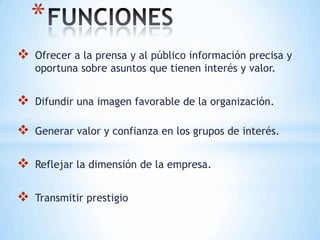 *
   Ofrecer a la prensa y al público información precisa y
    oportuna sobre asuntos que tienen interés y valor.


   Difundir una imagen favorable de la organización.

   Generar valor y confianza en los grupos de interés.


   Reflejar la dimensión de la empresa.


   Transmitir prestigio
 