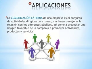 *
* La COMUNICACIÓN EXTERNA de una empresa es el conjunto
 de actividades dirigidas para crear, mantener o mejorar la
 relación con los diferentes públicos, así como a proyectar una
 imagen favorable de la compañía o promover actividades,
 productos y servicios.
 