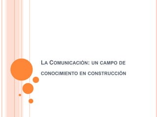 LA COMUNICACIÓN: UN CAMPO DE
CONOCIMIENTO EN CONSTRUCCIÓN
 