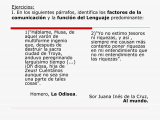 Ejercicios: I. En los siguientes párrafos, identifica los  factores de la comunicación  y la  función del Lenguaje  predominante: 1)“ Háblame, Musa, de aquel varón de multiforme ingenio que, después de destruir la sacra ciudad de Troya, anduvo peregrinando larguísimo tiempo (...) ¡Oh diosa, hija de Zeus! Cuéntanos aunque no sea sino una parte de tales cosas”. Homero,  La Odisea . 2)“Yo no estimo tesoros ni riquezas, y así , siempre me causan más contento poner riquezas en mi entendimiento que no mi entendimiento en las riquezas”. Sor Juana Inés de la Cruz,  Al mundo. 