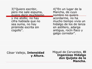 3)“Quiero escribir, pero me sale espuma, quiero decir muchísimo y me atollo; no hay cifra hablada que no sea suma, no hay pirámide escrita sin cogollo”. César Vallejo,  Intensidad y Altura. 4)“En un lugar de la Mancha, de cuyo nombre no quiero acordarme, no ha mucho tiempo vivía un hidalgo de los de lanza en astillero, adarga antigua, rocín ﬂaco y galgo corredor”. Miguel de Cervantes,  El Ingenioso Hidalgo don Quijote de la Mancha. 