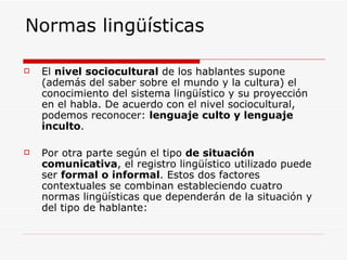 Normas lingüísticas El  nivel sociocultural  de los hablantes supone (además del saber sobre el mundo y la cultura) el conocimiento del sistema lingüístico y su proyección en el habla. De acuerdo con el nivel sociocultural, podemos reconocer:  lenguaje culto y lenguaje inculto . Por otra parte según el tipo  de situación comunicativa , el registro lingüístico utilizado puede ser  formal o informal . Estos dos factores contextuales se combinan estableciendo cuatro normas lingüísticas que dependerán de la situación y del tipo de hablante: 