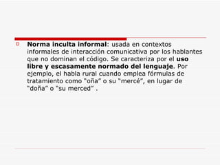 Norma inculta informal : usada en contextos informales de interacción comunicativa por los hablantes que no dominan el código. Se caracteriza por el  uso libre y escasamente normado del lenguaje . Por ejemplo, el habla rural cuando emplea fórmulas de tratamiento como “oña” o su “mercé”, en lugar de “doña” o “su merced” . 