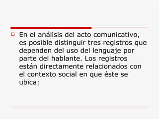 En el análisis del acto comunicativo, es posible distinguir tres registros que dependen del uso del lenguaje por parte del hablante. Los registros están directamente relacionados con el contexto social en que éste se ubica: 