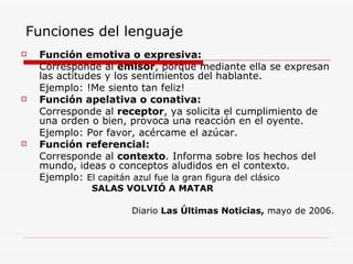 Funciones del lenguaje Función emotiva o expresiva: Corresponde al  emisor , porque mediante ella se expresan las actitudes y los sentimientos del hablante. Ejemplo: !Me siento tan feliz!  Función apelativa o conativa: Corresponde al  receptor , ya solicita el cumplimiento de una orden o bien, provoca una reacción en el oyente. Ejemplo: Por favor, acércame el azúcar. Función referencial: Corresponde al  contexto . Informa sobre los hechos del mundo, ideas o conceptos aludidos en el contexto.  Ejemplo:  El capitán azul fue la gran figura del clásico SALAS VOLVIÓ A MATAR Diario  Las Últimas Noticias,  mayo de 2006. 