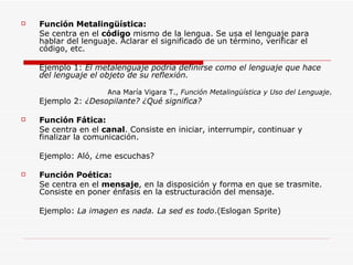 Función Metalingüística: Se centra en el  código  mismo de la lengua. Se usa el lenguaje para hablar del lenguaje. Aclarar el significado de un término, verificar el código, etc. Ejemplo 1:  El metalenguaje podría definirse como el lenguaje que hace del lenguaje el objeto de su reflexión. Ana María Vigara T.,  Función Metalingüística y Uso del Lenguaje . Ejemplo 2:  ¿Desopilante? ¿Qué significa? Función Fática: Se centra en el  canal . Consiste en iniciar, interrumpir, continuar y finalizar la comunicación. Ejemplo: Aló, ¿me escuchas? Función Poética: Se centra en el  mensaje , en la disposición y forma en que se trasmite. Consiste en poner énfasis en la estructuración del mensaje. Ejemplo:  La imagen es nada. La sed es todo .(Eslogan Sprite) 
