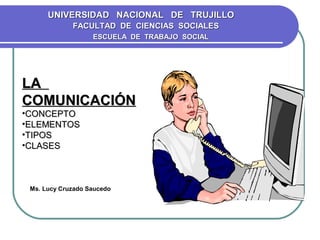 UNIVERSIDAD NACIONAL DE TRUJILLO
             FACULTAD DE CIENCIAS SOCIALES
                   ESCUELA DE TRABAJO SOCIAL




LA
COMUNICACIÓN
•CONCEPTO
•ELEMENTOS
•TIPOS
•CLASES



 Ms. Lucy Cruzado Saucedo
 