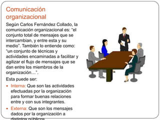 Comunicación
organizacional
Según Carlos Fernández Collado, la
comunicación organizacional es: “el
conjunto total de mensajes que se
intercambian, y entre esta y su
medio”. También lo entiende como:
“un conjunto de técnicas y
actividades encaminadas a facilitar y
agilizar el flujo de mensajes que se
dan entre los miembros de la
organización…”.
Esta puede ser:
 Interna: Que son las actividades
efectuadas por la organización
para formar buenas relaciones
entre y con sus integrantes.
 Externa: Que son los mensajes
dados por la organización a
 
