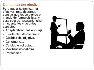 Comunicación efectiva
Para poder comunicarnos
efectivamente debemos
aceptar que todos vemos el
mundo de forma distinta, y
para esto es necesario tener
en cuenta los siguientes
aspectos:
 Adaptabilidad del lenguaje.
 Flexibilidad de conducta.
 Claridad del objetivo.
 Congruencia.
 Calidad en el actuar.
 Movilización del otro.
 Percepción.
 