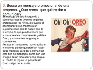 3. Busca un mensaje promocional de una
empresa. ¿Que crees que quiere dar a
comunicar?
El mensaje de esta imagen da a
comunicar que la Oreo es la galleta
preferida por los niños, los cuales al
acompañar a sus madres a un
supermercado solo lo hacen con la
intensión de que puedan hacer que
sus madres les compren más galletas
Oreo, y sus madres tengan que
controlarlos.
Aunque el mensaje es muy creativo e
inteligente pienso que podrían haber
otras maneras para dar a comunicar
este tipo de mensajes, como con una
imagen de un niño sonriendo porque
su madre le regalo un paquete de
Oreo o algo por el estilo.
 