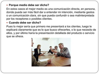  Porque medio debe ser dicho?
En estos casos el mejor medio es una comunicación directa, en persona,
donde puede ser más fácil dar a entender mi intención, mediante gestos
o un comunicación clara, sin que pueda confundir o sea malinterpretada
por los receptores o posibles clientes.
 Cuando debe ser dicho?
Pues lo mejor sería que primero me presentará a los clientes, luego le
explicará claramente que es lo que busco ofrecerles, o lo que necesito de
ellos, y por último haría la presentación detallada del producto o servicio
que se ofrece.
 