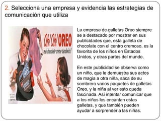 2. Selecciona una empresa y evidencia las estrategias de
comunicación que utiliza
La empresa de galletas Oreo siempre
se a destacado por mostrar en sus
publicidades que, esta galleta de
chocolate con el centro cremoso, es la
favorita de los niños en Estados
Unidos, y otras partes del mundo.
En este publicidad se observa como
un niño, que le demuestra sus actos
de magia a otra niña, saca de su
sombrero varios paquetes de galletas
Oreo, y la niña al ver esto queda
fascinada. Así intentar comunicar que
a los niños les encantan estas
galletas, y que también pueden
ayudar a sorprender a las niñas.
 