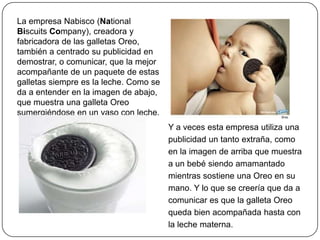 La empresa Nabisco (National
Biscuits Company), creadora y
fabricadora de las galletas Oreo,
también a centrado su publicidad en
demostrar, o comunicar, que la mejor
acompañante de un paquete de estas
galletas siempre es la leche. Como se
da a entender en la imagen de abajo,
que muestra una galleta Oreo
sumergiéndose en un vaso con leche.
Y a veces esta empresa utiliza una
publicidad un tanto extraña, como
en la imagen de arriba que muestra
a un bebé siendo amamantado
mientras sostiene una Oreo en su
mano. Y lo que se creería que da a
comunicar es que la galleta Oreo
queda bien acompañada hasta con
la leche materna.
 