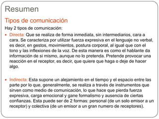 Resumen
Tipos de comunicación
Hay 2 tipos de comunicación:
 Directa: Que se realiza de forma inmediata, sin intermediarios, cara a
cara. Se caracteriza por utilizar fuerza expresiva en el lenguaje no verbal,
es decir, en gestos, movimientos, postura corporal, al igual que con el
tono y las inflexiones de la voz. De esta manera es como el hablante da
información de si mismo, aunque no lo pretenda. Pretende provocar una
reacción en el receptor, es decir, que quiere que haga o deje de hacer
algo.
 Indirecta: Esta supone un alejamiento en el tiempo y el espacio entre las
parte por lo que, generalmente, se realiza a través de instrumentos que
sirven como medio de comunicación, lo que hace que pierda fuerza
expresiva, carga emocional y gane formalismo y ausencia de ciertas
confianzas. Esta puede ser de 2 formas: personal (de un solo emisor a un
receptor) y colectiva (de un emisor a un gran numero de receptores).
 