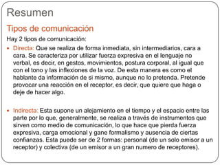 Resumen
Tipos de comunicación
Hay 2 tipos de comunicación:
 Directa: Que se realiza de forma inmediata, sin intermediarios, cara a
cara. Se caracteriza por utilizar fuerza expresiva en el lenguaje no
verbal, es decir, en gestos, movimientos, postura corporal, al igual que
con el tono y las inflexiones de la voz. De esta manera es como el
hablante da información de si mismo, aunque no lo pretenda. Pretende
provocar una reacción en el receptor, es decir, que quiere que haga o
deje de hacer algo.
 Indirecta: Esta supone un alejamiento en el tiempo y el espacio entre las
parte por lo que, generalmente, se realiza a través de instrumentos que
sirven como medio de comunicación, lo que hace que pierda fuerza
expresiva, carga emocional y gane formalismo y ausencia de ciertas
confianzas. Esta puede ser de 2 formas: personal (de un solo emisor a un
receptor) y colectiva (de un emisor a un gran numero de receptores).
 