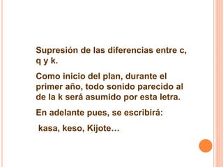 Supresión de las diferencias entre c, 
q y k. 
Como inicio del plan, durante el 
primer año, todo sonido parecido al 
de la k será asumido por esta letra. 
En adelante pues, se escribirá: 
kasa, keso, Kijote… 
 