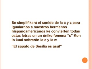 Se simplifikará el sonido de la c y z para 
igualarnos a nuestros hermanos 
hispanoamericanos ke convierten todas 
estas letras en un úniko fonema “s” Kon 
lo kual sobrarán la c y la z: 
“El sapato de Sesilia es asul” 
 
