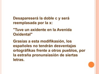 Desapareserá la doble c y será 
reemplasada por la x: 
"Tuve un axidente en la Avenida 
Oxidental" 
Grasias a esta modifikasión, los 
españoles no tendrán desventajas 
ortográfikas frente a otros pueblos, por 
la estraña pronunsiasión de siertas 
letras. 
 