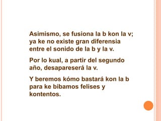 Asimismo, se fusiona la b kon la v; 
ya ke no existe gran diferensia 
entre el sonido de la b y la v. 
Por lo kual, a partir del segundo 
año, desapareserá la v. 
Y beremos kómo bastará kon la b 
para ke bibamos felises y 
kontentos. 
 