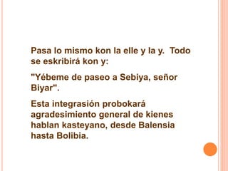 Pasa lo mismo kon la elle y la y. Todo 
se eskribirá kon y: 
"Yébeme de paseo a Sebiya, señor 
Biyar". 
Esta integrasión probokará 
agradesimiento general de kienes 
hablan kasteyano, desde Balensia 
hasta Bolibia. 
 
