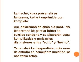 La hache, kuya presensia es 
fantasma, kedará suprimida por 
kompleto: 
Así, ablaremos de abas o alkool. No 
tendremos ke pensar kómo se 
eskribe sanaoria y se akabarán esas 
komplikadas y umiyantes 
distinsiones entre "echo" y "hecho". 
Ya no abrá ke desperdisiar más oras 
de estudio en semejante kuestión ke 
nos tenía artos. 
 