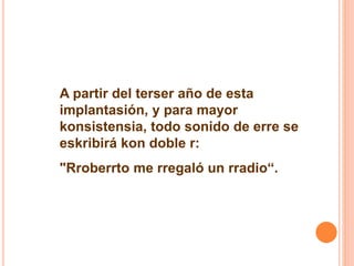 A partir del terser año de esta 
implantasión, y para mayor 
konsistensia, todo sonido de erre se 
eskribirá kon doble r: 
"Rroberrto me rregaló un rradio“. 
 