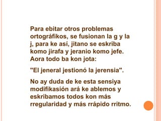 Para ebitar otros problemas 
ortográfikos, se fusionan la g y la 
j, para ke así, jitano se eskriba 
komo jirafa y jeranio komo jefe. 
Aora todo ba kon jota: 
"El jeneral jestionó la jerensia". 
No ay duda de ke esta sensiya 
modifikasión ará ke ablemos y 
eskribamos todos kon más 
rregularidad y más rrápido rritmo. 
 