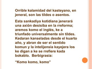 Orrible kalamidad del kasteyano, en 
jeneral, son las tildes o asentos. 
Esta sankadiya kotidiana jenerará 
una axión desisiba en la rreforma; 
aremos komo el inglés, ke a 
triunfado universalmente sin tildes. 
Kedaran kanseladas desde el kuarto 
año, y abran de ser el sentido 
komun y la intelijensia kayejera los 
ke digan a ke se rrefiere kada 
bokablo. Berbigrasia: 
“Komo komo, komo” 
 