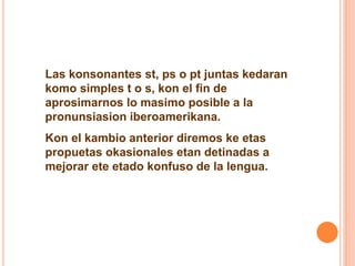 Las konsonantes st, ps o pt juntas kedaran 
komo simples t o s, kon el fin de 
aprosimarnos lo masimo posible a la 
pronunsiasion iberoamerikana. 
Kon el kambio anterior diremos ke etas 
propuetas okasionales etan detinadas a 
mejorar ete etado konfuso de la lengua. 
 