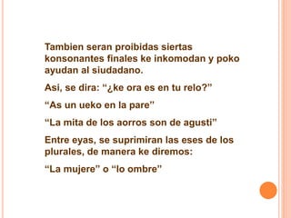Tambien seran proibidas siertas 
konsonantes finales ke inkomodan y poko 
ayudan al siudadano. 
Asi, se dira: “¿ke ora es en tu relo?” 
“As un ueko en la pare” 
“La mita de los aorros son de agusti” 
Entre eyas, se suprimiran las eses de los 
plurales, de manera ke diremos: 
“La mujere” o “lo ombre” 
 