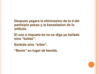 Despues yegara la eliminasion de la d del 
partisipio pasao y la kanselasion de lo 
artikulo. 
El uso a impueto ke no se diga ya bailado 
sino “bailao”. 
Eerbido sino “erbio”. 
“Benio” en lugar de benido. 
 