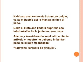 Kabibajo asetaremo eta kotumbre bulgar, 
ya ke el pueblo asi lo manda, al fin y al 
kabo. 
Dede el kinto año kedara suprimia esa 
interbokalika ke la jente no pronunsia. 
Adema y konsiderando ke el latin no tenia 
artikulo y nosotro no debemo imbentar 
kosa ke el latin rrechasaba: 
“kateyano karesera de artikulo”. 
 