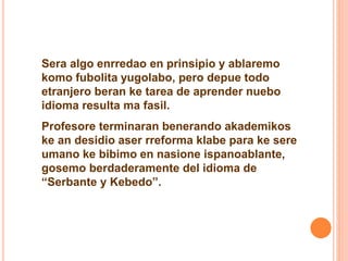Sera algo enrredao en prinsipio y ablaremo 
komo fubolita yugolabo, pero depue todo 
etranjero beran ke tarea de aprender nuebo 
idioma resulta ma fasil. 
Profesore terminaran benerando akademikos 
ke an desidio aser rreforma klabe para ke sere 
umano ke bibimo en nasione ispanoablante, 
gosemo berdaderamente del idioma de 
“Serbante y Kebedo”. 
 