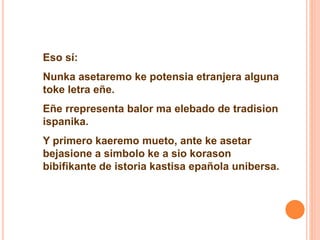 Eso sí: 
Nunka asetaremo ke potensia etranjera alguna 
toke letra eñe. 
Eñe rrepresenta balor ma elebado de tradision 
ispanika. 
Y primero kaeremo mueto, ante ke asetar 
bejasione a simbolo ke a sio korason 
bibifikante de istoria kastisa epañola unibersa. 
 
